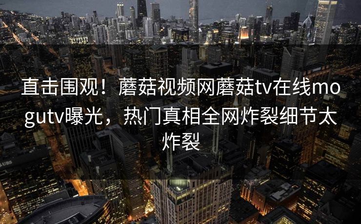 直击围观！蘑菇视频网蘑菇tv在线mogutv曝光，热门真相全网炸裂细节太炸裂