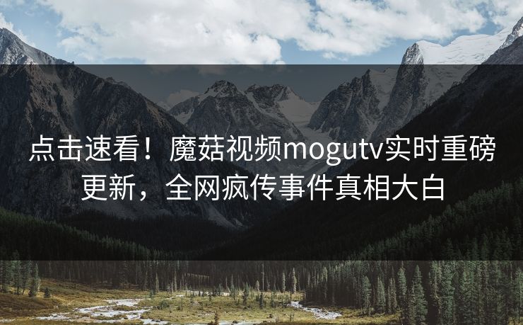 点击速看！魔菇视频mogutv实时重磅更新，全网疯传事件真相大白