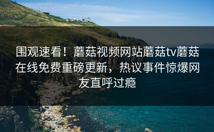 围观速看！蘑菇视频网站蘑菇tv蘑菇在线免费重磅更新，热议事件惊爆网友直呼过瘾