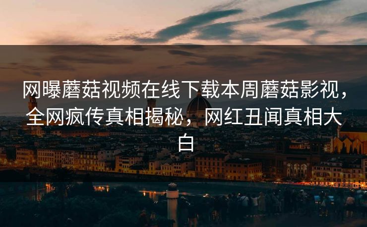 网曝蘑菇视频在线下载本周蘑菇影视，全网疯传真相揭秘，网红丑闻真相大白