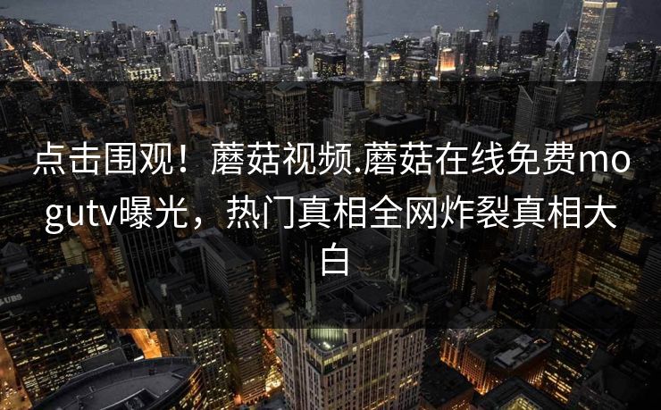 点击围观！蘑菇视频.蘑菇在线免费mogutv曝光，热门真相全网炸裂真相大白
