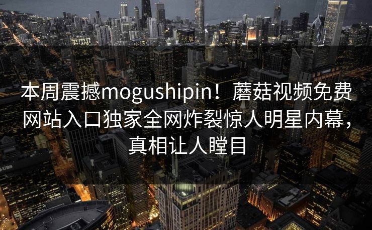 本周震撼mogushipin！蘑菇视频免费网站入口独家全网炸裂惊人明星内幕，真相让人瞠目