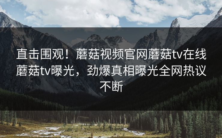 直击围观！蘑菇视频官网蘑菇tv在线蘑菇tv曝光，劲爆真相曝光全网热议不断