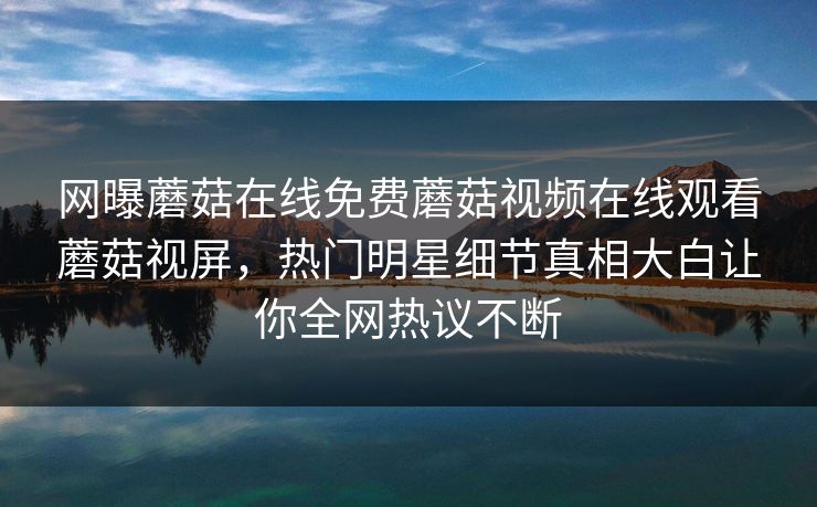 网曝蘑菇在线免费蘑菇视频在线观看蘑菇视屏，热门明星细节真相大白让你全网热议不断