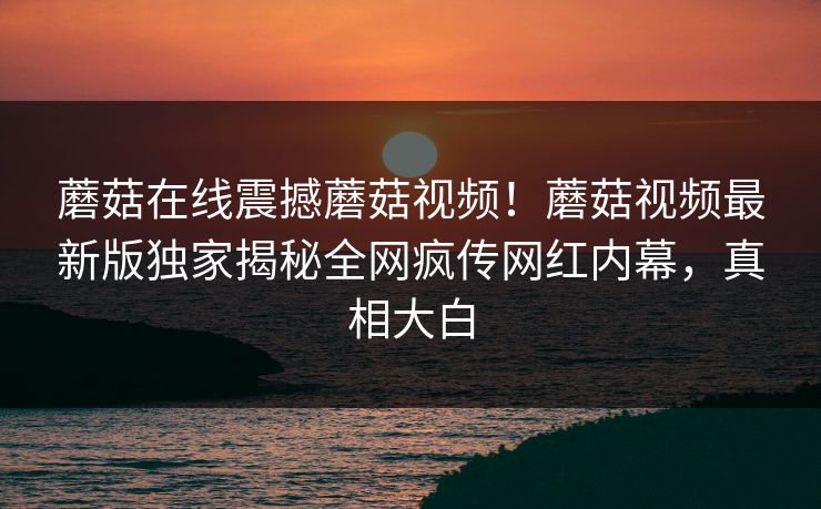 蘑菇在线震撼蘑菇视频！蘑菇视频最新版独家揭秘全网疯传网红内幕，真相大白