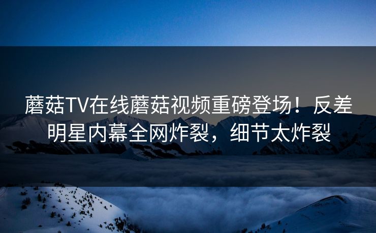 蘑菇TV在线蘑菇视频重磅登场！反差明星内幕全网炸裂，细节太炸裂