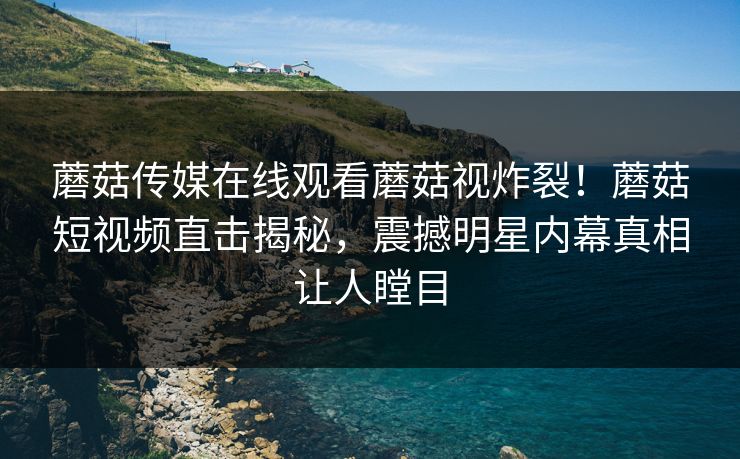 蘑菇传媒在线观看蘑菇视炸裂！蘑菇短视频直击揭秘，震撼明星内幕真相让人瞠目