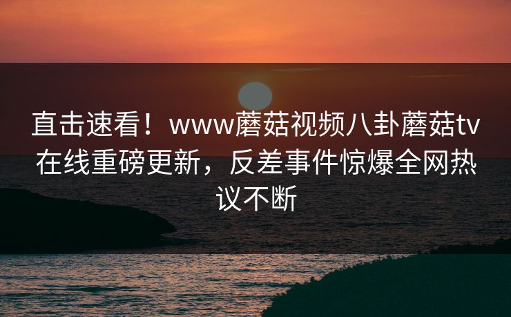 直击速看！www蘑菇视频八卦蘑菇tv在线重磅更新，反差事件惊爆全网热议不断