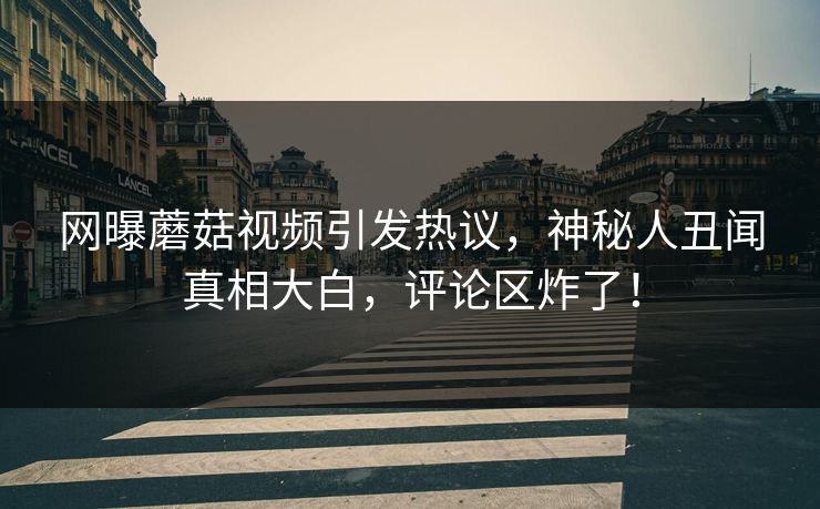 网曝蘑菇视频引发热议，神秘人丑闻真相大白，评论区炸了！