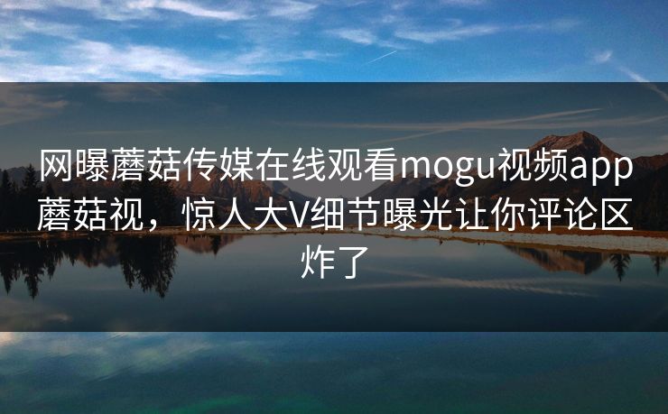 网曝蘑菇传媒在线观看mogu视频app蘑菇视，惊人大V细节曝光让你评论区炸了