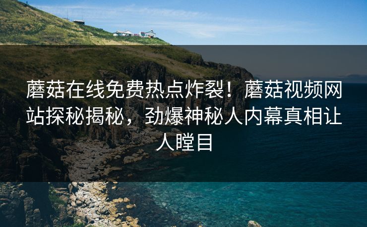 蘑菇在线免费热点炸裂！蘑菇视频网站探秘揭秘，劲爆神秘人内幕真相让人瞠目