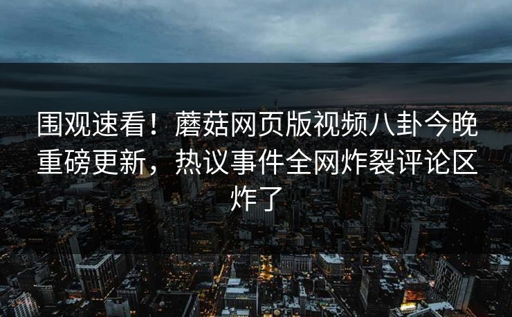 围观速看！蘑菇网页版视频八卦今晚重磅更新，热议事件全网炸裂评论区炸了