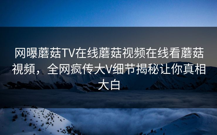 网曝蘑菇TV在线蘑菇视频在线看蘑菇視頻，全网疯传大V细节揭秘让你真相大白