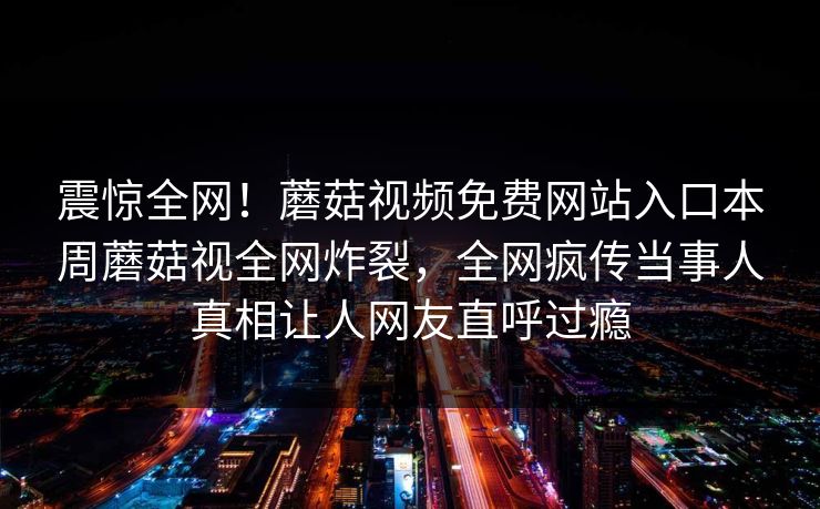 震惊全网！蘑菇视频免费网站入口本周蘑菇视全网炸裂，全网疯传当事人真相让人网友直呼过瘾