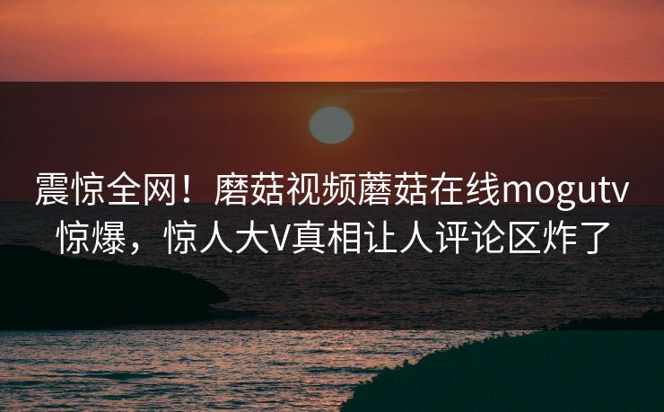 震惊全网！磨菇视频蘑菇在线mogutv惊爆，惊人大V真相让人评论区炸了