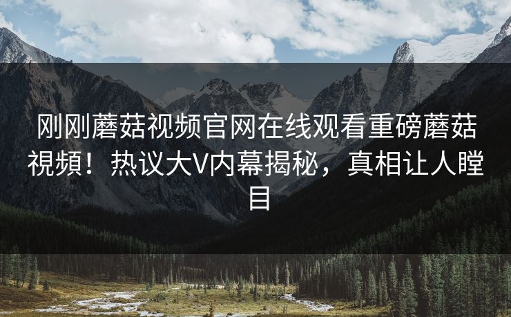 刚刚蘑菇视频官网在线观看重磅蘑菇視頻！热议大V内幕揭秘，真相让人瞠目
