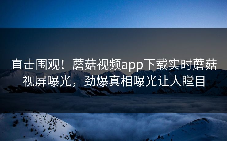 直击围观！蘑菇视频app下载实时蘑菇视屏曝光，劲爆真相曝光让人瞠目