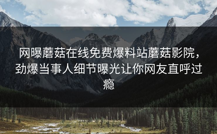网曝蘑菇在线免费爆料站蘑菇影院，劲爆当事人细节曝光让你网友直呼过瘾