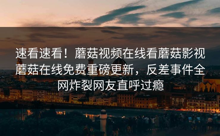 速看速看！蘑菇视频在线看蘑菇影视蘑菇在线免费重磅更新，反差事件全网炸裂网友直呼过瘾