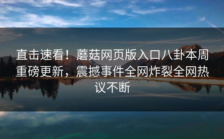 直击速看！蘑菇网页版入口八卦本周重磅更新，震撼事件全网炸裂全网热议不断