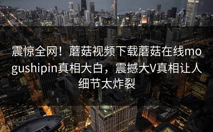震惊全网！蘑菇视频下载蘑菇在线mogushipin真相大白，震撼大V真相让人细节太炸裂