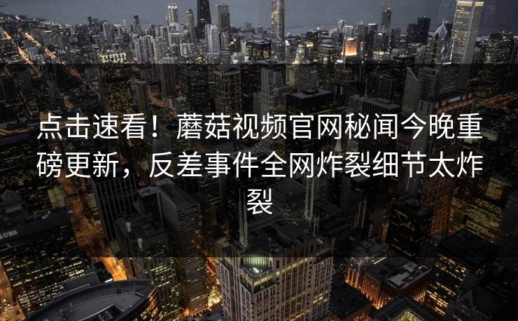 点击速看！蘑菇视频官网秘闻今晚重磅更新，反差事件全网炸裂细节太炸裂