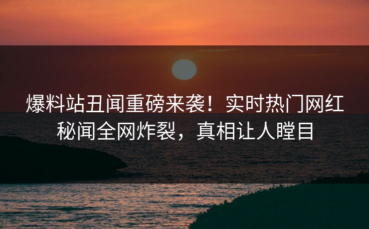 爆料站丑闻重磅来袭！实时热门网红秘闻全网炸裂，真相让人瞠目