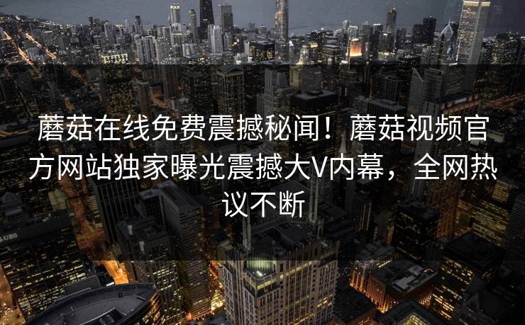 蘑菇在线免费震撼秘闻！蘑菇视频官方网站独家曝光震撼大V内幕，全网热议不断