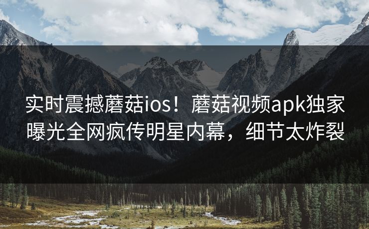 实时震撼蘑菇ios！蘑菇视频apk独家曝光全网疯传明星内幕，细节太炸裂