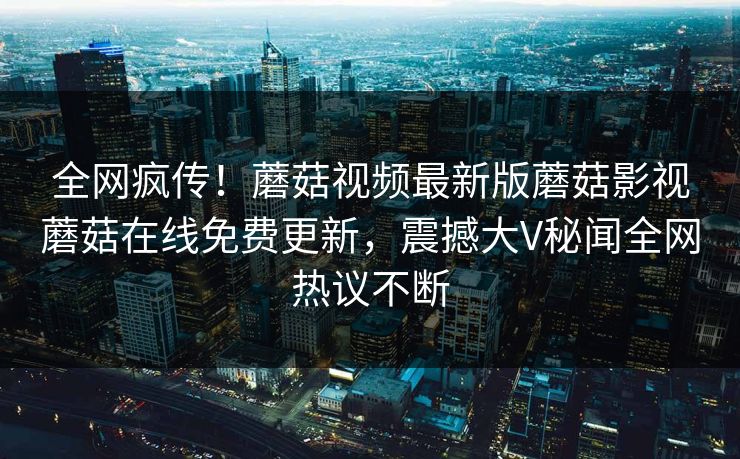 全网疯传！蘑菇视频最新版蘑菇影视蘑菇在线免费更新，震撼大V秘闻全网热议不断