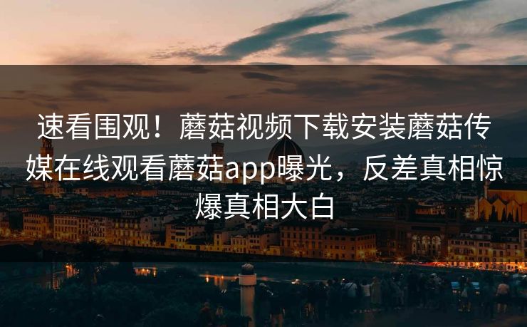 速看围观！蘑菇视频下载安装蘑菇传媒在线观看蘑菇app曝光，反差真相惊爆真相大白