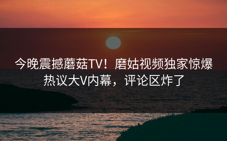 今晚震撼蘑菇TV！磨姑视频独家惊爆热议大V内幕，评论区炸了
