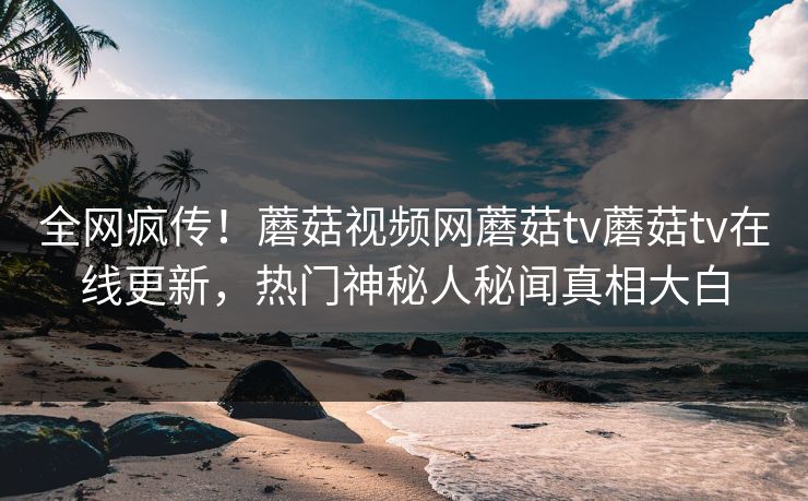 全网疯传！蘑菇视频网蘑菇tv蘑菇tv在线更新，热门神秘人秘闻真相大白