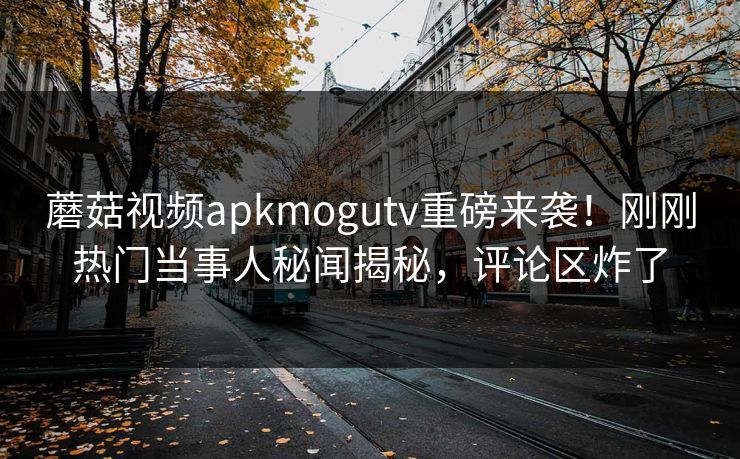 蘑菇视频apkmogutv重磅来袭！刚刚热门当事人秘闻揭秘，评论区炸了