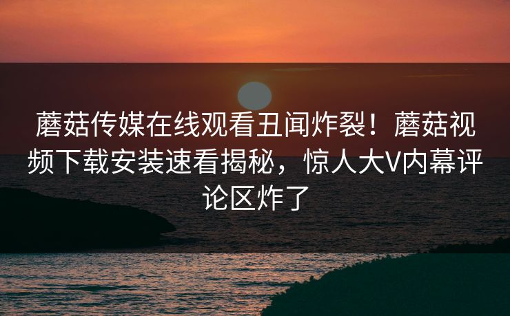 蘑菇传媒在线观看丑闻炸裂！蘑菇视频下载安装速看揭秘，惊人大V内幕评论区炸了
