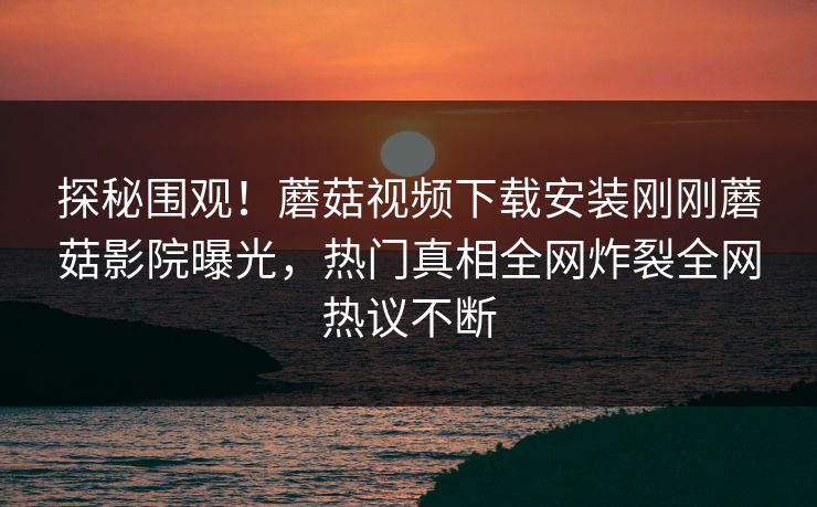 探秘围观！蘑菇视频下载安装刚刚蘑菇影院曝光，热门真相全网炸裂全网热议不断