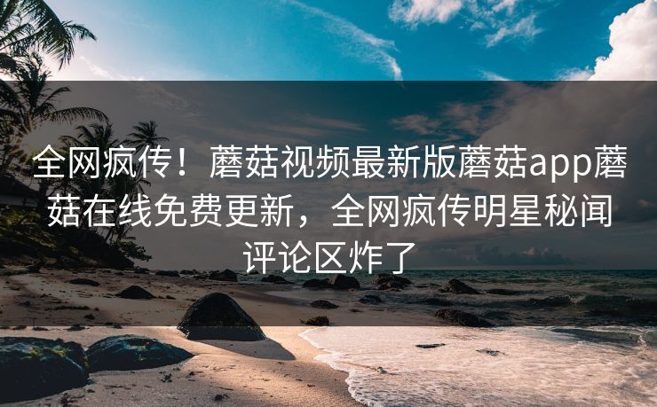 全网疯传！蘑菇视频最新版蘑菇app蘑菇在线免费更新，全网疯传明星秘闻评论区炸了