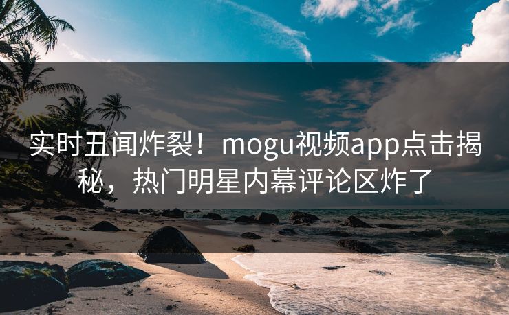 实时丑闻炸裂！mogu视频app点击揭秘，热门明星内幕评论区炸了
