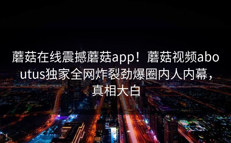 蘑菇在线震撼蘑菇app！蘑菇视频aboutus独家全网炸裂劲爆圈内人内幕，真相大白
