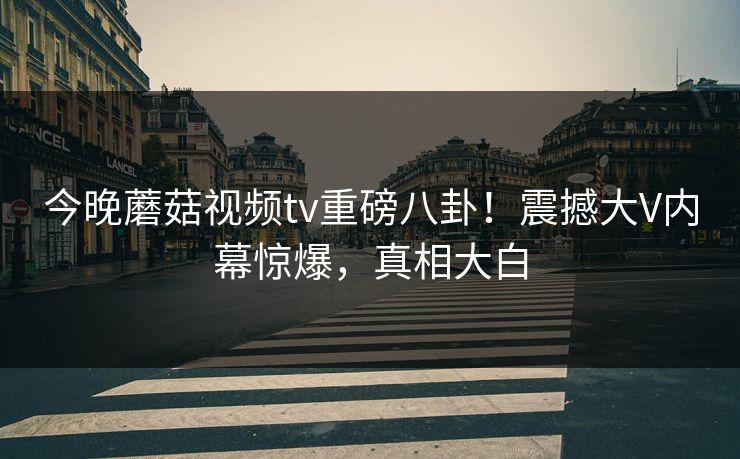 今晚蘑菇视频tv重磅八卦！震撼大V内幕惊爆，真相大白