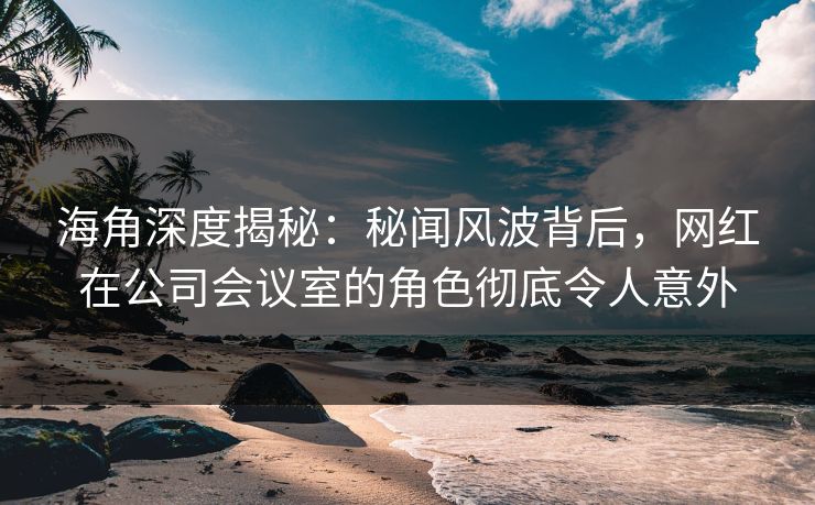 海角深度揭秘：秘闻风波背后，网红在公司会议室的角色彻底令人意外