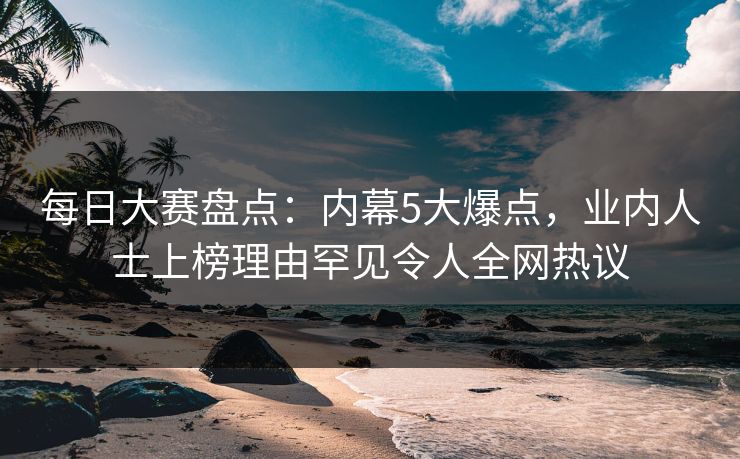 每日大赛盘点：内幕5大爆点，业内人士上榜理由罕见令人全网热议