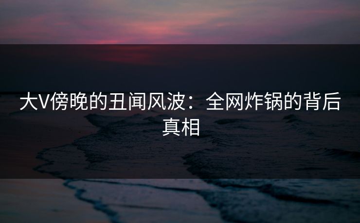 大V傍晚的丑闻风波：全网炸锅的背后真相