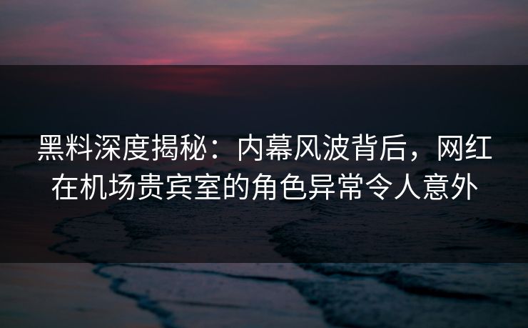 黑料深度揭秘：内幕风波背后，网红在机场贵宾室的角色异常令人意外