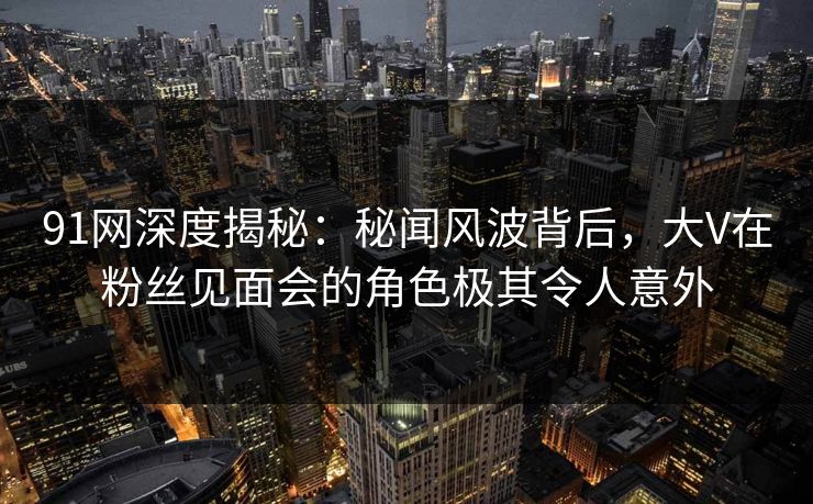 91网深度揭秘：秘闻风波背后，大V在粉丝见面会的角色极其令人意外