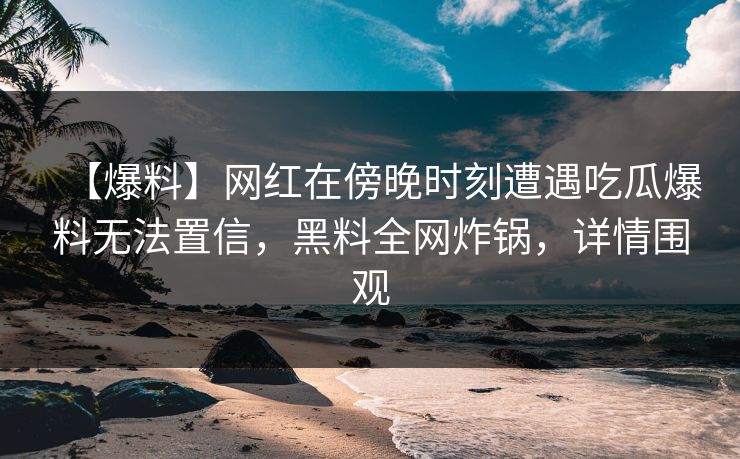 【爆料】网红在傍晚时刻遭遇吃瓜爆料无法置信，黑料全网炸锅，详情围观