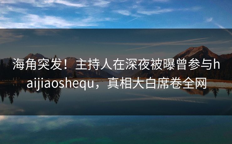 海角突发！主持人在深夜被曝曾参与haijiaoshequ，真相大白席卷全网