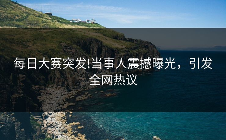 每日大赛突发!当事人震撼曝光，引发全网热议
