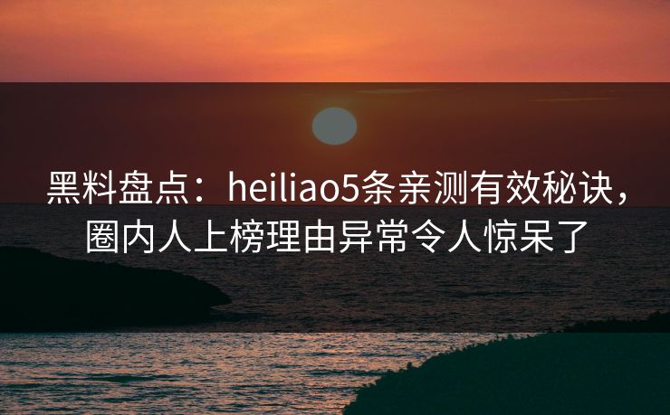 黑料盘点：heiliao5条亲测有效秘诀，圈内人上榜理由异常令人惊呆了