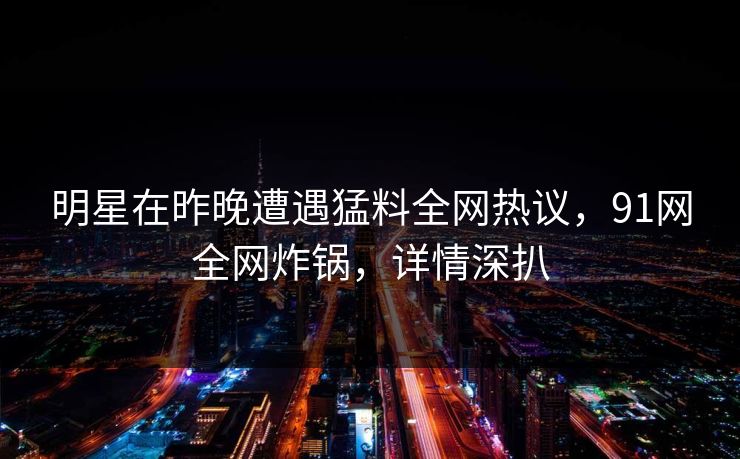 明星在昨晚遭遇猛料全网热议，91网全网炸锅，详情深扒